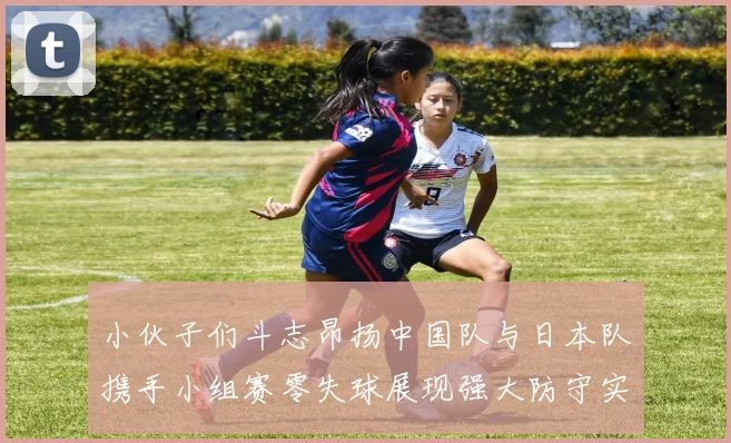 小伙子们斗志昂扬中国队与日本队携手小组赛零失球展现强大防守实力