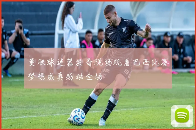 曼联球迷蓄发哥现场观看巴西比赛梦想成真感动全场