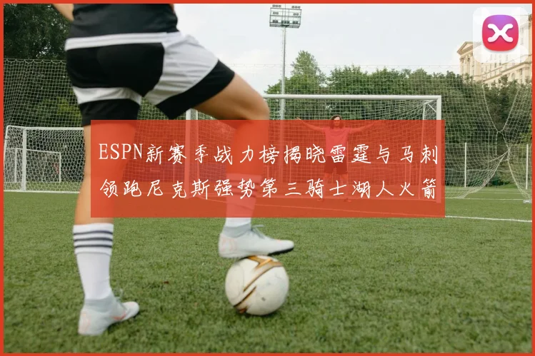 ESPN新赛季战力榜揭晓雷霆与马刺领跑尼克斯强势第三骑士湖人火箭表现不俗