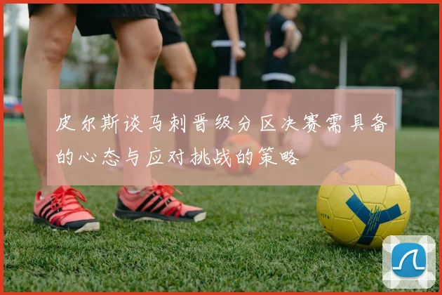 皮尔斯谈马刺晋级分区决赛需具备的心态与应对挑战的策略