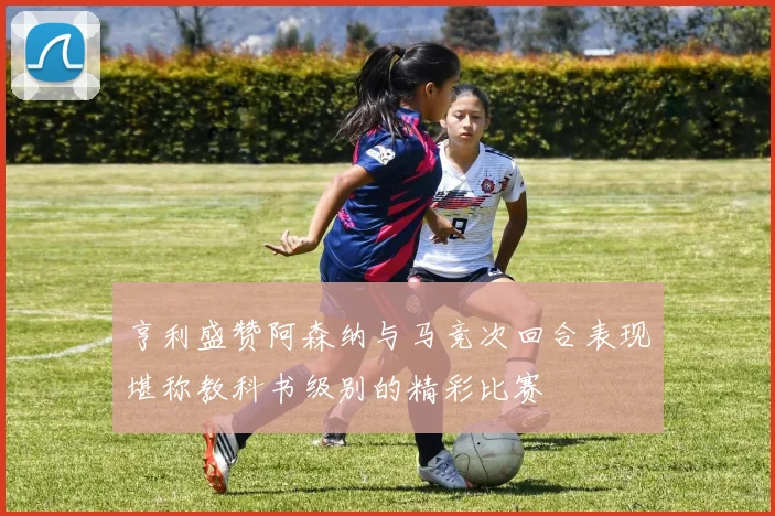 亨利盛赞阿森纳与马竞次回合表现堪称教科书级别的精彩比赛