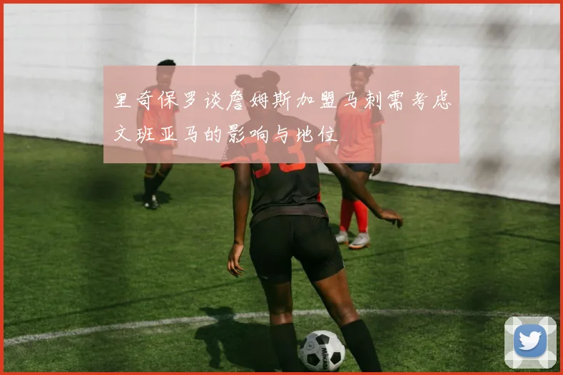 里奇保罗谈詹姆斯加盟马刺需考虑文班亚马的影响与地位