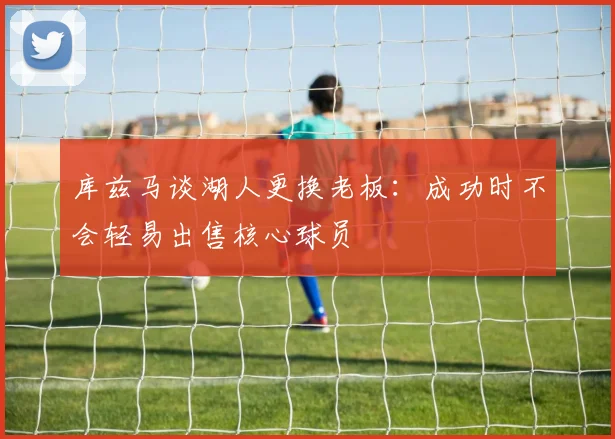 库兹马谈湖人更换老板:成功时不会轻易出售核心球员