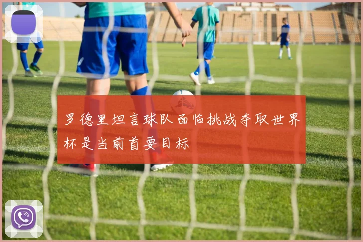 罗德里坦言球队面临挑战夺取世界杯是当前首要目标