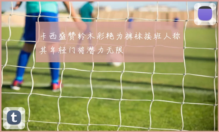 卡西盛赞铃木彩艳为裤袜接班人称其年轻门将潜力无限