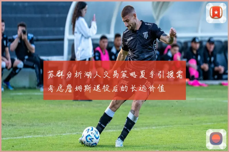 苏群分析湖人交易策略夏季引援需考虑詹姆斯退役后的长远价值