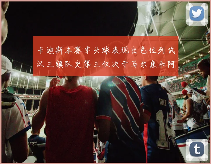 卡迪斯本赛季头球表现出色位列武汉三镇队史第三仅次于马尔康和阿齐兹