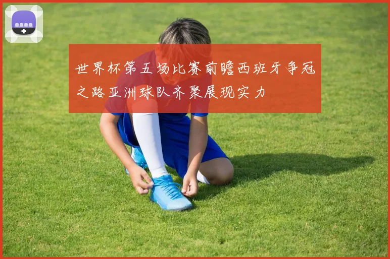 世界杯第五场比赛前瞻西班牙争冠之路亚洲球队齐聚展现实力