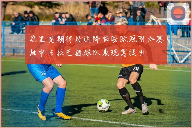 恩里克期待好运降临盼欧冠附加赛抽中卡拉巴赫球队表现需提升
