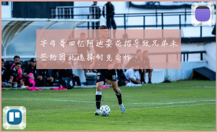 字母哥回忆阿迪耍花招导致兄弟未签约因此选择耐克合作