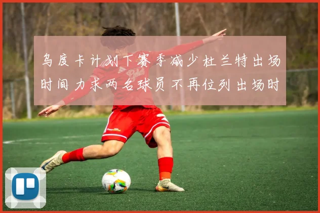 乌度卡计划下赛季减少杜兰特出场时间力求两名球员不再位列出场时间前五