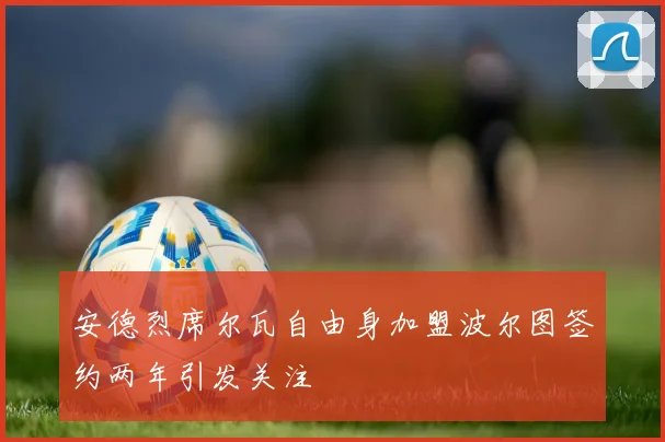 安德烈席尔瓦自由身加盟波尔图签约两年引发关注