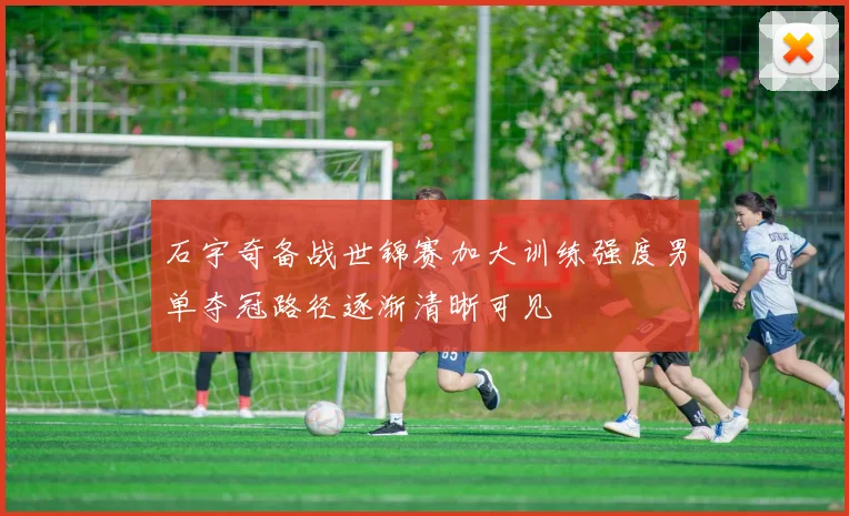 石宇奇备战世锦赛加大训练强度男单夺冠路径逐渐清晰可见