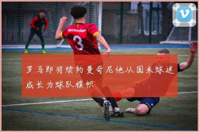 罗马即将续约曼奇尼他从国米球迷成长为球队旗帜