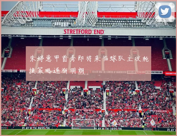朱婷意甲首秀即将来临球队主攻轮换策略逐渐明朗