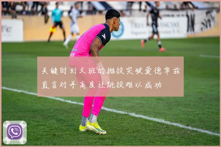 关键时刻文班的抛投突破爱德华兹直言对手高度让跳投难以成功