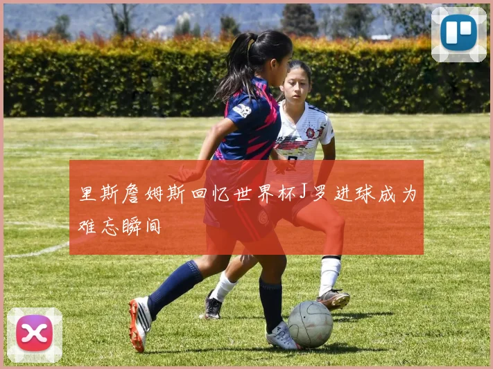 里斯詹姆斯回忆世界杯J罗进球成为难忘瞬间