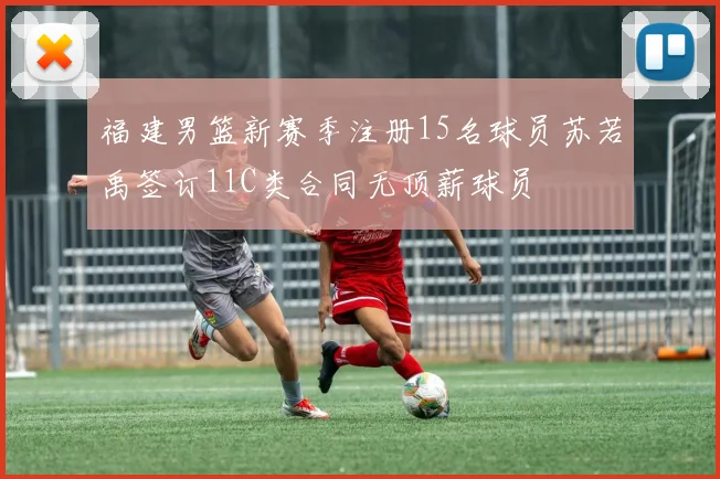福建男篮新赛季注册15名球员苏若禹签订11C类合同无顶薪球员