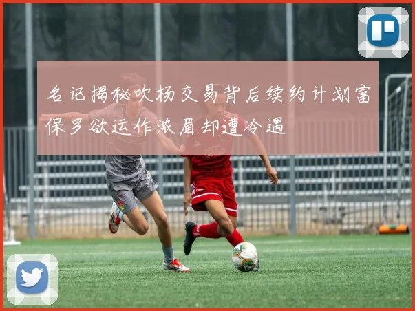 名记揭秘吹杨交易背后续约计划富保罗欲运作浓眉却遭冷遇