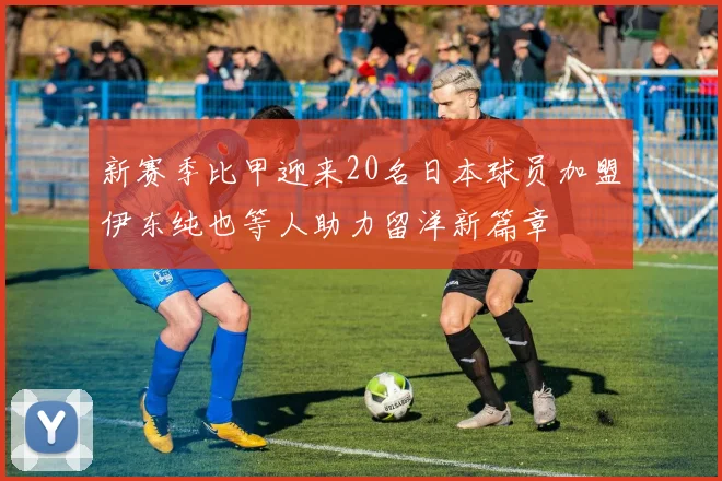 新赛季比甲迎来20名日本球员加盟伊东纯也等人助力留洋新篇章