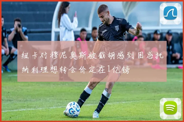 纽卡对穆尼奥斯被截胡感到困惑托纳利理想转会价定在1亿镑