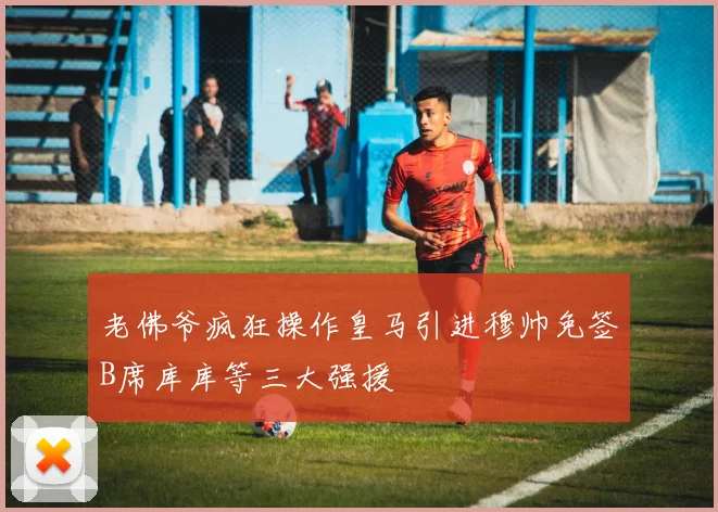 老佛爷疯狂操作皇马引进穆帅免签B席库库等三大强援