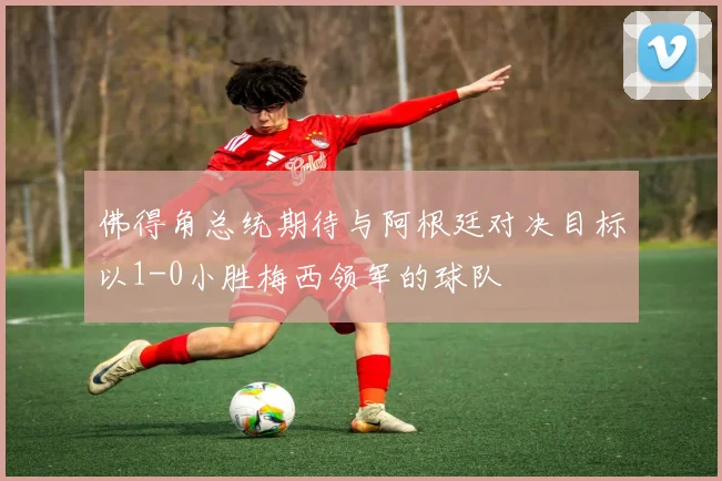 佛得角总统期待与阿根廷对决目标以1-0小胜梅西领军的球队