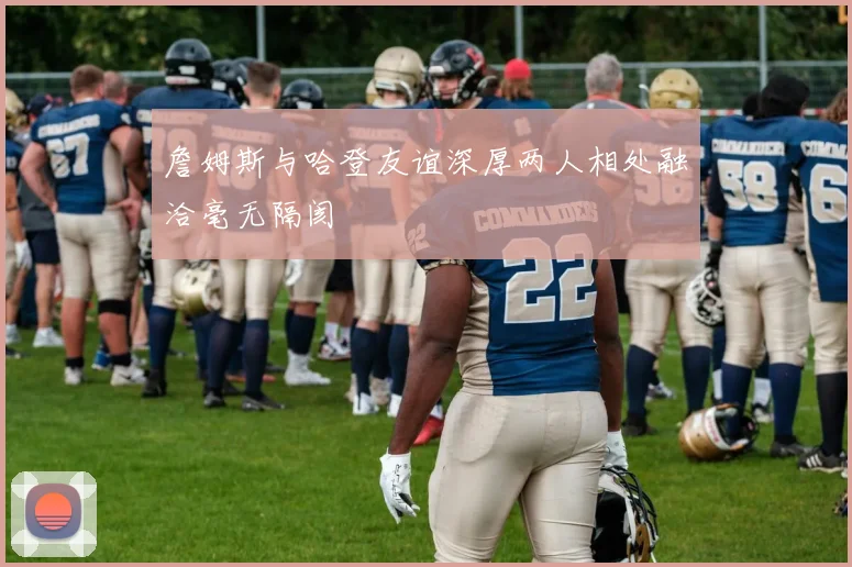 詹姆斯与哈登友谊深厚两人相处融洽毫无隔阂