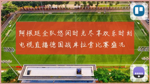 阿根廷全队悠闲时光尽享欢乐时刻电视直播德国战库拉索比赛盛况