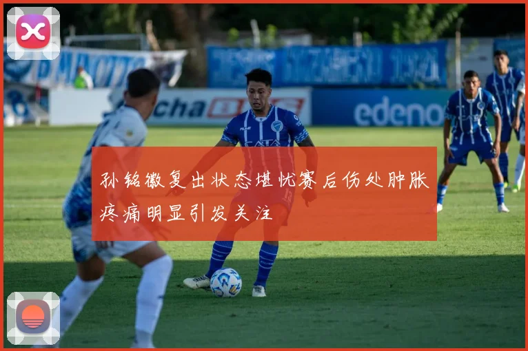 孙铭徽复出状态堪忧赛后伤处肿胀疼痛明显引发关注
