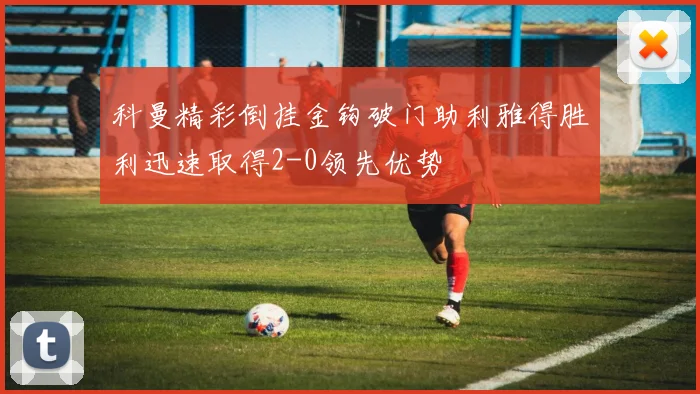 科曼精彩倒挂金钩破门助利雅得胜利迅速取得2-0领先优势