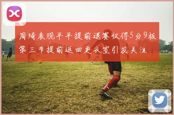 周琦表现平平提前退赛仅得5分9板第三节提前返回更衣室引发关注