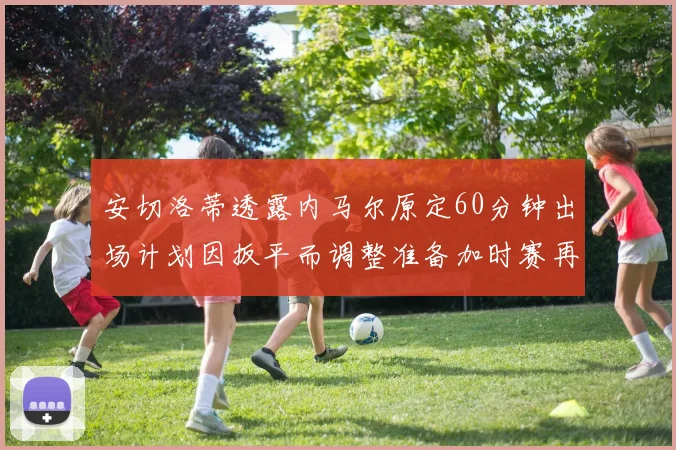 安切洛蒂透露内马尔原定60分钟出场计划因扳平而调整准备加时赛再换上他
