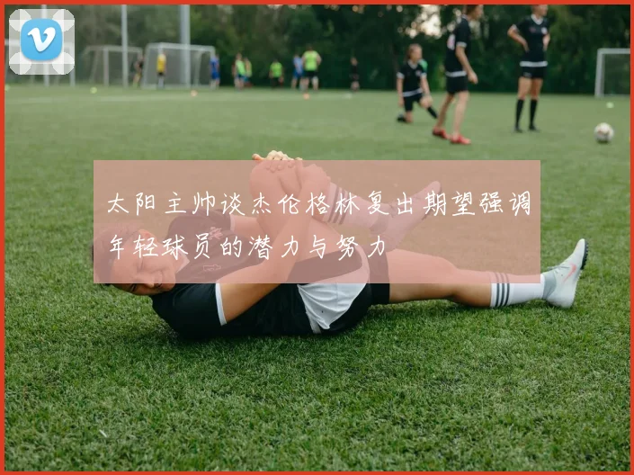 太阳主帅谈杰伦格林复出期望强调年轻球员的潜力与努力