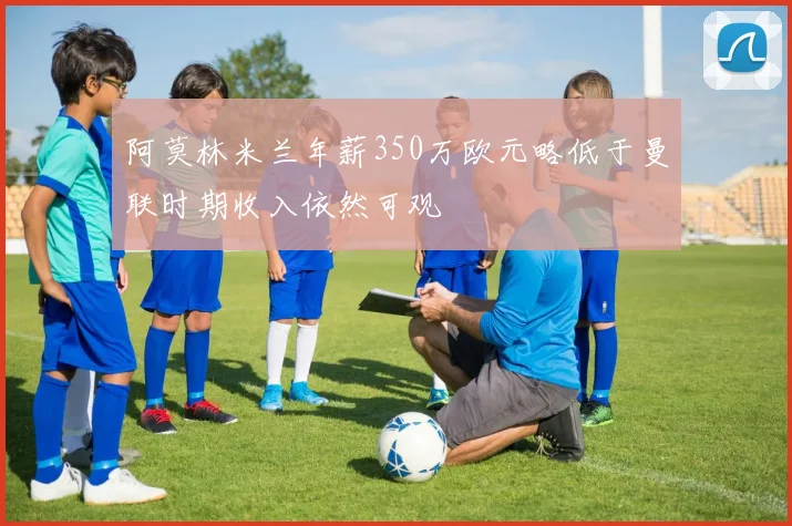 阿莫林米兰年薪350万欧元略低于曼联时期收入依然可观