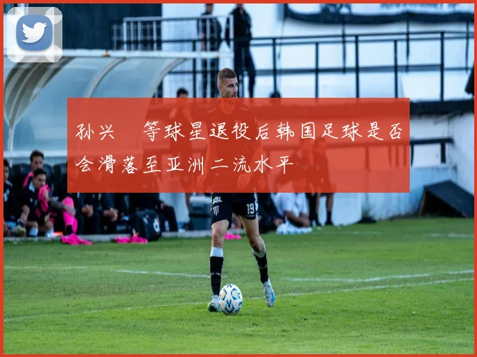 孙兴慜等球星退役后韩国足球是否会滑落至亚洲二流水平