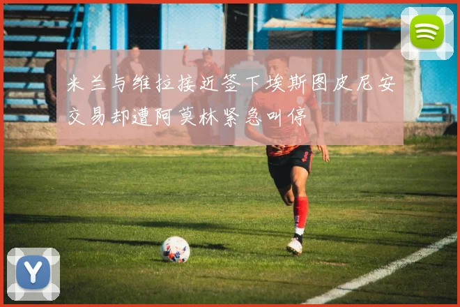 米兰与维拉接近签下埃斯图皮尼安交易却遭阿莫林紧急叫停