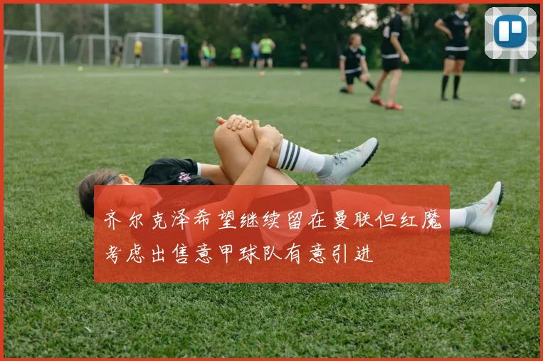 齐尔克泽希望继续留在曼联但红魔考虑出售意甲球队有意引进